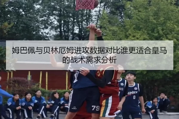 姆巴佩与贝林厄姆进攻数据对比谁更适合皇马的战术需求分析